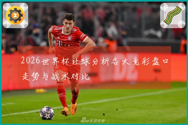 2026世界杯让球分析各大竞彩盘口走势与战术对比